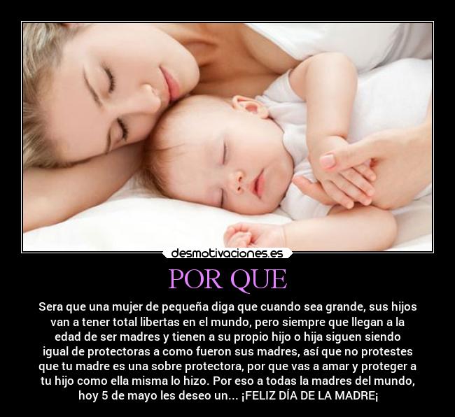 POR QUE - Sera que una mujer de pequeña diga que cuando sea grande, sus hijos
van a tener total libertas en el mundo, pero siempre que llegan a la
edad de ser madres y tienen a su propio hijo o hija siguen siendo
igual de protectoras a como fueron sus madres, así que no protestes
que tu madre es una sobre protectora, por que vas a amar y proteger a
tu hijo como ella misma lo hizo. Por eso a todas la madres del mundo,
hoy 5 de mayo les deseo un... ¡FELIZ DÍA DE LA MADRE¡