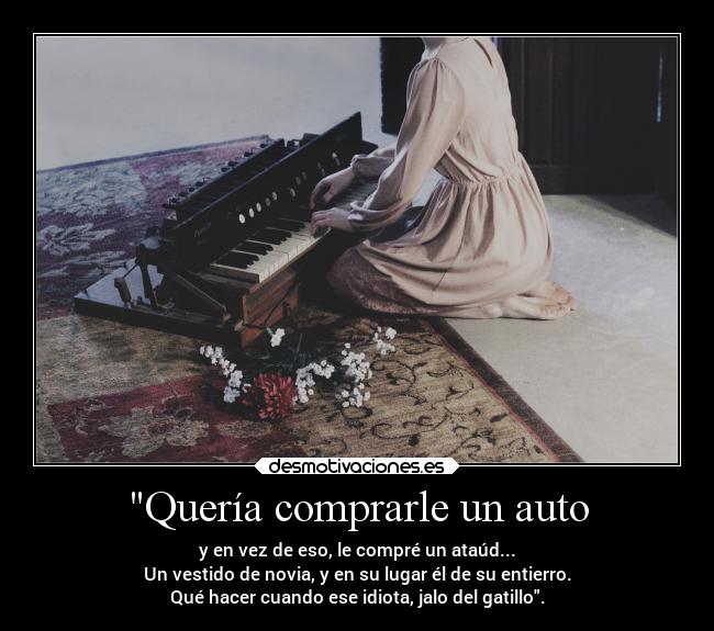 Quería comprarle un auto - y en vez de eso, le compré un ataúd...
Un vestido de novia, y en su lugar él de su entierro.
Qué hacer cuando ese idiota, jalo del gatillo.