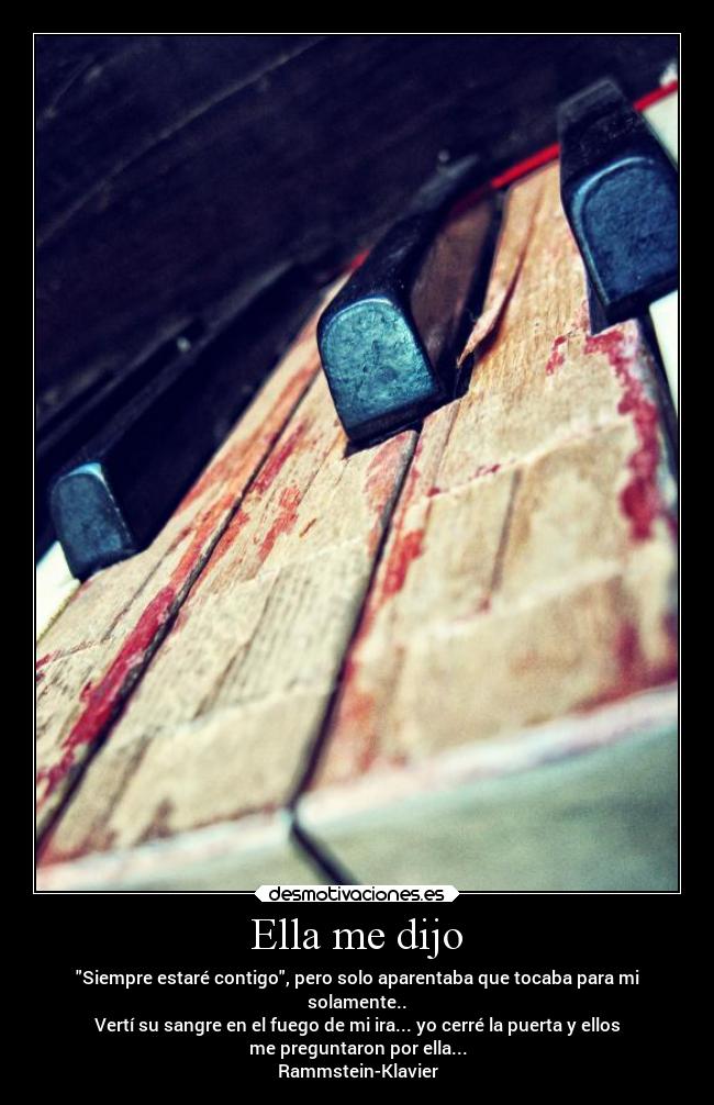 Ella me dijo - Siempre estaré contigo, pero solo aparentaba que tocaba para mi
solamente..
Vertí su sangre en el fuego de mi ira... yo cerré la puerta y ellos
me preguntaron por ella...
Rammstein-Klavier