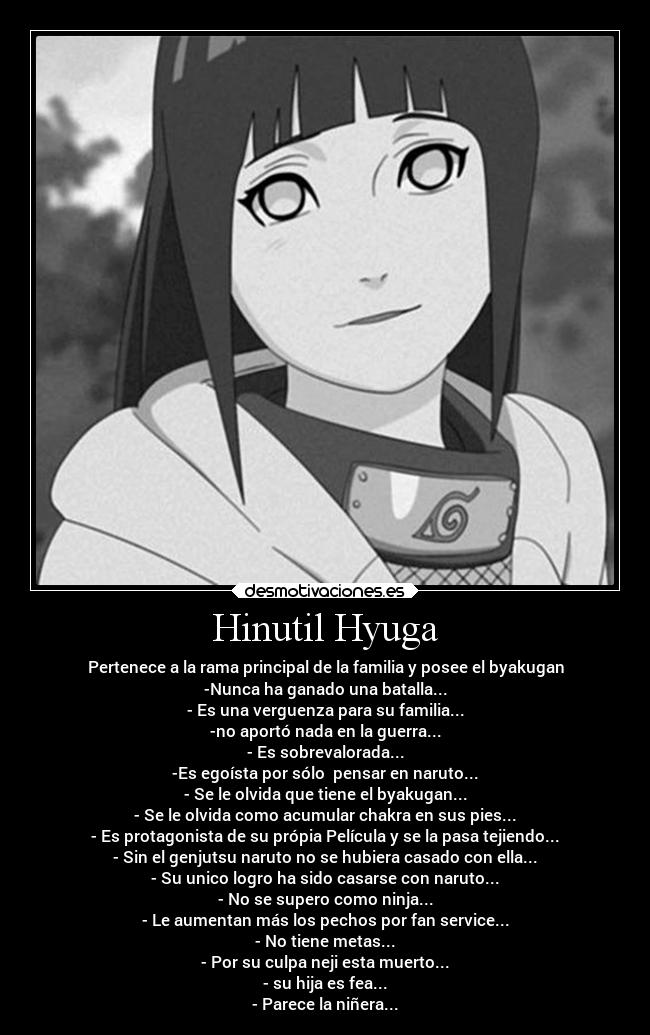 Hinutil Hyuga - Pertenece a la rama principal de la familia y posee el byakugan
-Nunca ha ganado una batalla...
- Es una verguenza para su familia...
-no aportó nada en la guerra...
- Es sobrevalorada...
-Es egoísta por sólo pensar en naruto...
- Se le olvida que tiene el byakugan...
- Se le olvida como acumular chakra en sus pies...
- Es protagonista de su própia Película y se la pasa tejiendo...
- Sin el genjutsu naruto no se hubiera casado con ella...
- Su unico logro ha sido casarse con naruto...
- No se supero como ninja...
- Le aumentan más los pechos por fan service...
- No tiene metas...
- Por su culpa neji esta muerto...
- su hija es fea...
- Parece la niñera...