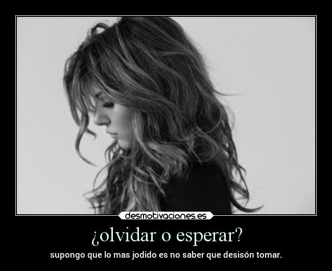 ¿olvidar o esperar? - supongo que lo mas jodido es no saber que desisón tomar.