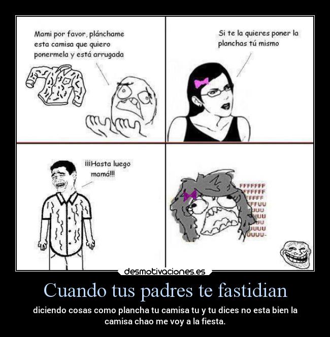 Cuando tus padres te fastidian - diciendo cosas como plancha tu camisa tu y tu dices no esta bien la
camisa chao me voy a la fiesta.