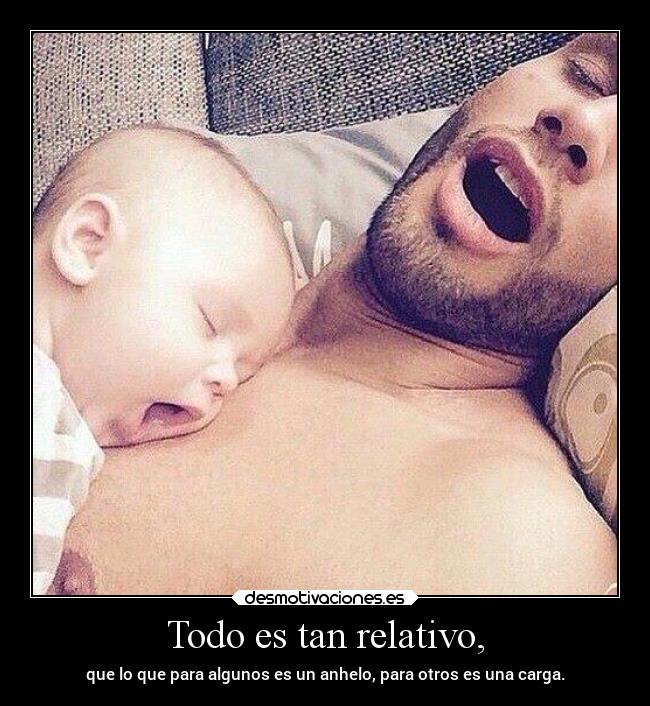 Todo es tan relativo, - que lo que para algunos es un anhelo, para otros es una carga.