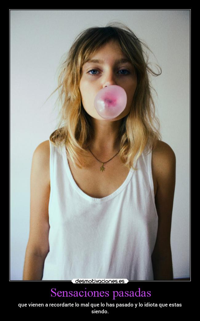 Sensaciones pasadas - que vienen a recordarte lo mal que lo has pasado y lo idiota que estas
siendo.