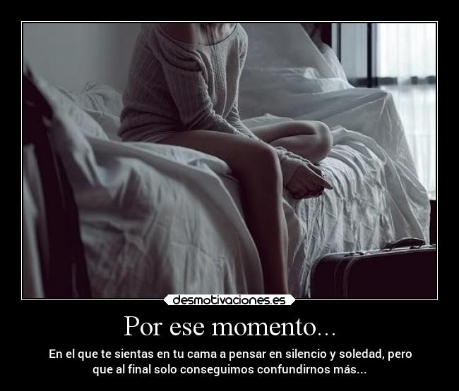 Por ese momento... - En el que te sientas en tu cama a pensar en silencio y soledad, pero
que al final solo conseguimos confundirnos más...