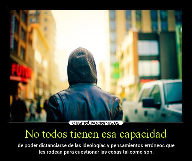 No todos tienen esa capacidad - de poder distanciarse de las ideologías y pensamientos erróneos que
les rodean para cuestionar las cosas tal como son.