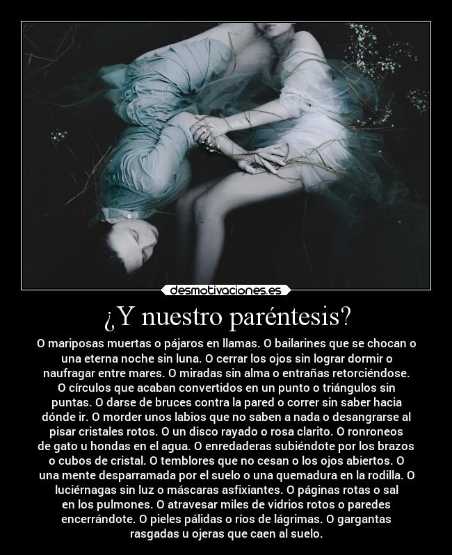 ¿Y nuestro paréntesis? - O mariposas muertas o pájaros en llamas. O bailarines que se chocan o
una eterna noche sin luna. O cerrar los ojos sin lograr dormir o
naufragar entre mares. O miradas sin alma o entrañas retorciéndose.
O círculos que acaban convertidos en un punto o triángulos sin
puntas. O darse de bruces contra la pared o correr sin saber hacia
dónde ir. O morder unos labios que no saben a nada o desangrarse al
pisar cristales rotos. O un disco rayado o rosa clarito. O ronroneos
de gato u hondas en el agua. O enredaderas subiéndote por los brazos
o cubos de cristal. O temblores que no cesan o los ojos abiertos. O
una mente desparramada por el suelo o una quemadura en la rodilla. O
luciérnagas sin luz o máscaras asfixiantes. O páginas rotas o sal
en los pulmones. O atravesar miles de vidrios rotos o paredes
encerrándote. O pieles pálidas o ríos de lágrimas. O gargantas
rasgadas u ojeras que caen al suelo.