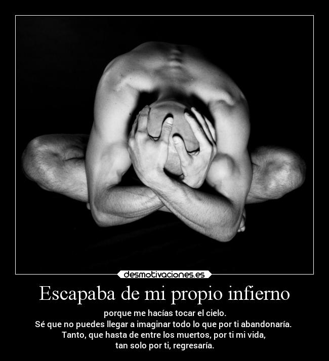 Escapaba de mi propio infierno - porque me hacías tocar el cielo.
Sé que no puedes llegar a imaginar todo lo que por ti abandonaría.
Tanto, que hasta de entre los muertos, por ti mi vida,
tan solo por ti, regresaría.