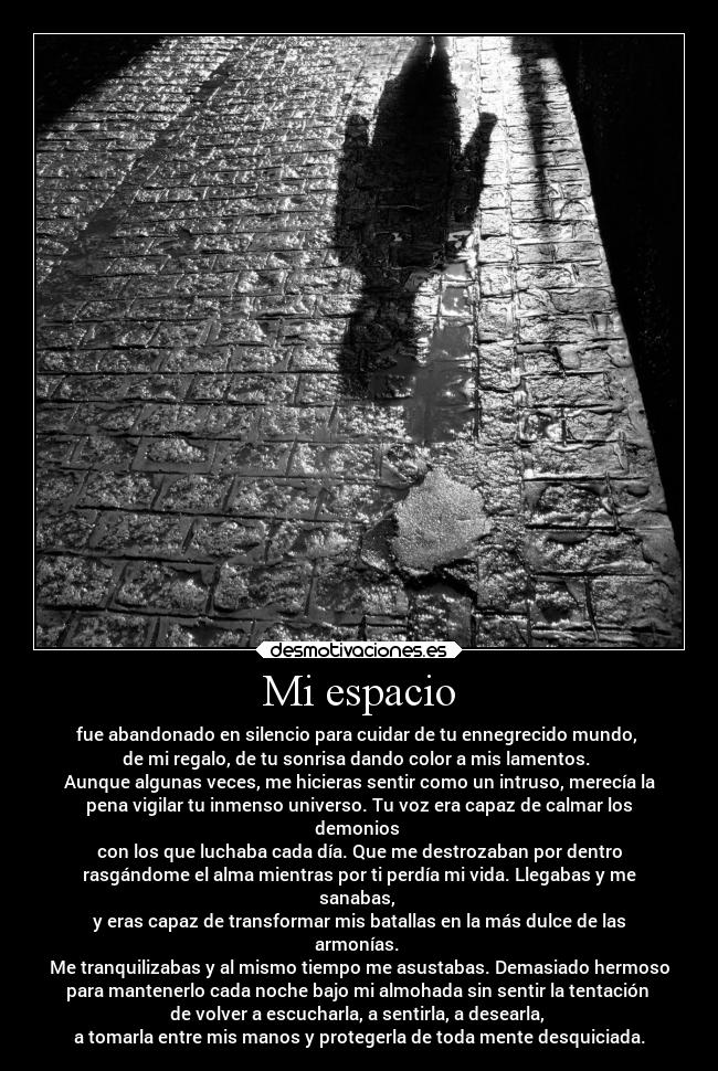 Mi espacio - fue abandonado en silencio para cuidar de tu ennegrecido mundo,
de mi regalo, de tu sonrisa dando color a mis lamentos.
Aunque algunas veces, me hicieras sentir como un intruso, merecía la
pena vigilar tu inmenso universo. Tu voz era capaz de calmar los
demonios
con los que luchaba cada día. Que me destrozaban por dentro
rasgándome el alma mientras por ti perdía mi vida. Llegabas y me
sanabas,
y eras capaz de transformar mis batallas en la más dulce de las
armonías.
Me tranquilizabas y al mismo tiempo me asustabas. Demasiado hermoso
para mantenerlo cada noche bajo mi almohada sin sentir la tentación
de volver a escucharla, a sentirla, a desearla,
a tomarla entre mis manos y protegerla de toda mente desquiciada.