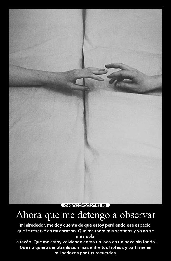 Ahora que me detengo a observar - mi alrededor, me doy cuenta de que estoy perdiendo ese espacio
que te reservé en mi corazón. Que recupero mis sentidos y ya no se
me nubla
la razón. Que me estoy volviendo como un loco en un pozo sin fondo.
Que no quiero ser otra ilusión más entre tus trofeos y partirme en
mil pedazos por tus recuerdos.