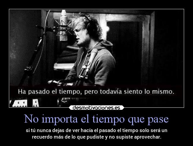 No importa el tiempo que pase - si tú nunca dejas de ver hacía el pasado el tiempo solo será un
recuerdo más de lo que pudiste y no supiste aprovechar.