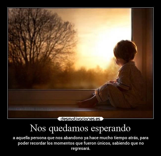Nos quedamos esperando - a aquella persona que nos abandono ya hace mucho tiempo atrás, para
poder recordar los momentos que fueron únicos, sabiendo que no
regresará.