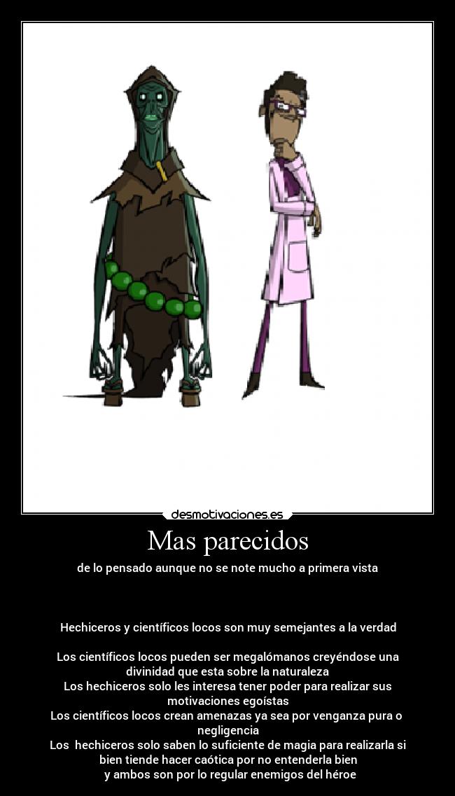 Mas parecidos - de lo pensado aunque no se note mucho a primera vista
Hechiceros y científicos locos son muy semejantes a la verdad
Los científicos locos pueden ser megalómanos creyéndose una
divinidad que esta sobre la naturaleza
Los hechiceros solo les interesa tener poder para realizar sus
motivaciones egoístas
Los científicos locos crean amenazas ya sea por venganza pura o
negligencia
Los hechiceros solo saben lo suficiente de magia para realizarla si
bien tiende hacer caótica por no entenderla bien
y ambos son por lo regular enemigos del héroe