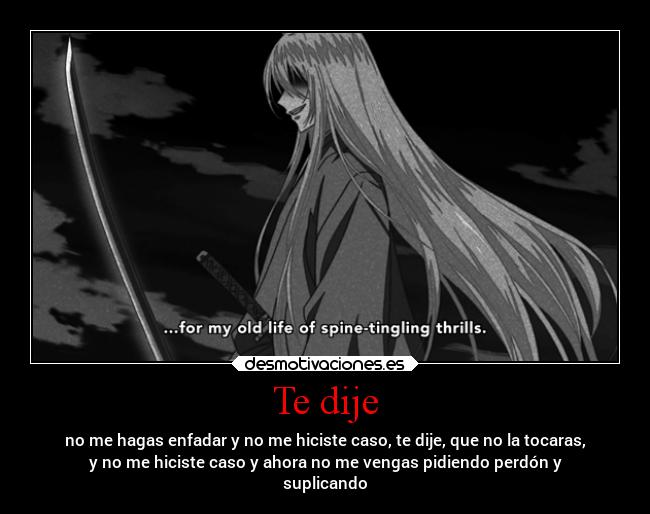 Te dije - no me hagas enfadar y no me hiciste caso, te dije, que no la tocaras,
y no me hiciste caso y ahora no me vengas pidiendo perdón y
suplicando