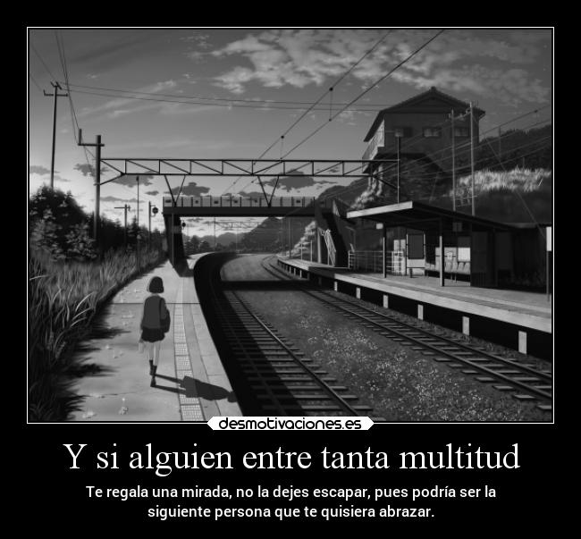 Y si alguien entre tanta multitud - Te regala una mirada, no la dejes escapar, pues podría ser la
siguiente persona que te quisiera abrazar.