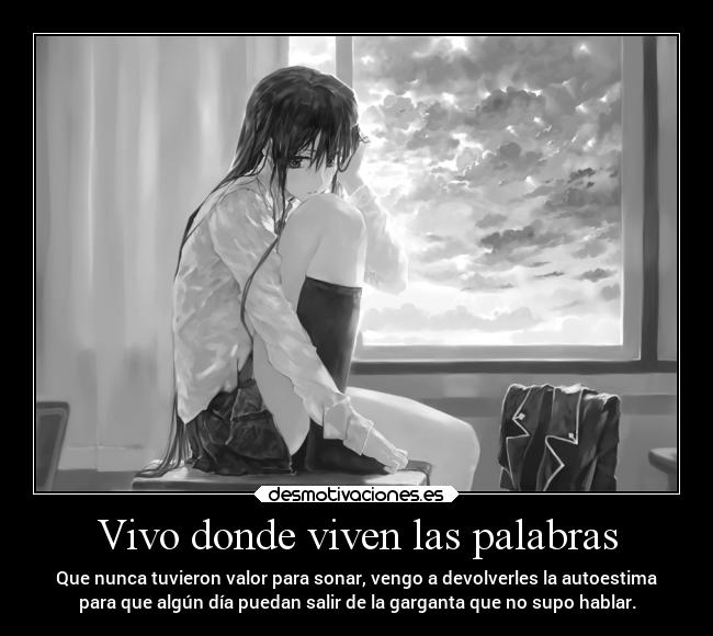 Vivo donde viven las palabras - Que nunca tuvieron valor para sonar, vengo a devolverles la autoestima
para que algún día puedan salir de la garganta que no supo hablar.