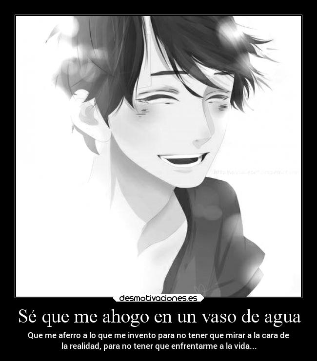 Sé que me ahogo en un vaso de agua - Que me aferro a lo que me invento para no tener que mirar a la cara de
la realidad, para no tener que enfrentarme a la vida...