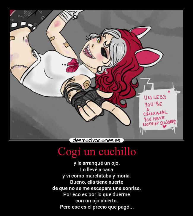 Cogí un cuchillo - y le arranqué un ojo.
Lo llevé a casa
y vi como marchitaba y moría.
Bueno, ella tiene suerte
de que no se me escapara una sonrisa.
Por eso es por lo que duerme
con un ojo abierto.
Pero ese es el precio que pagó...