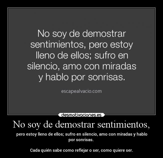 No soy de demostrar sentimientos, - pero estoy lleno de ellos; sufro en silencio, amo con miradas y hablo
por sonrisas.
Cada quién sabe como reflejar o ser, como quiere ser.