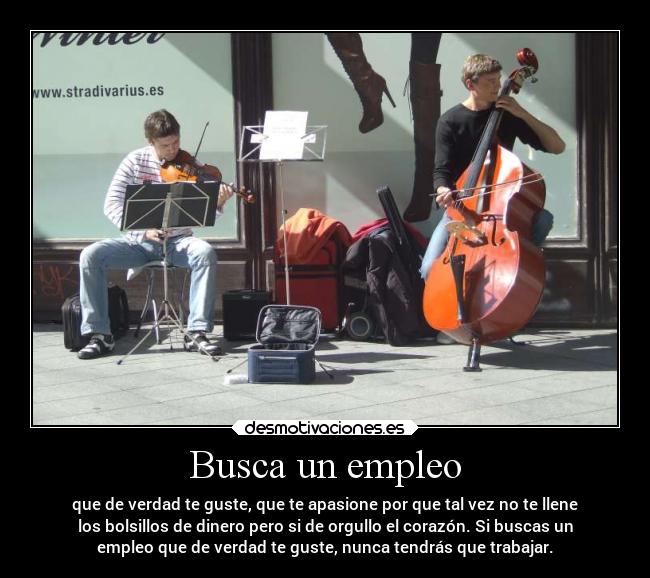 Busca un empleo - que de verdad te guste, que te apasione por que tal vez no te llene
los bolsillos de dinero pero si de orgullo el corazón. Si buscas un
empleo que de verdad te guste, nunca tendrás que trabajar.