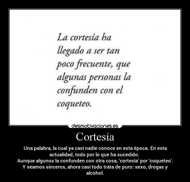 Cortesía - Una palabra, la cual ya casí nadie conoce en esta época. En esta
actualidad, todo por lo que ha sucedido.
Aunque algunos la confunden con otra cosa, cortesía por coqueteo.
Y seamos sinceros, ahora casi todo trata de puro: sexo, drogas y
alcohol.