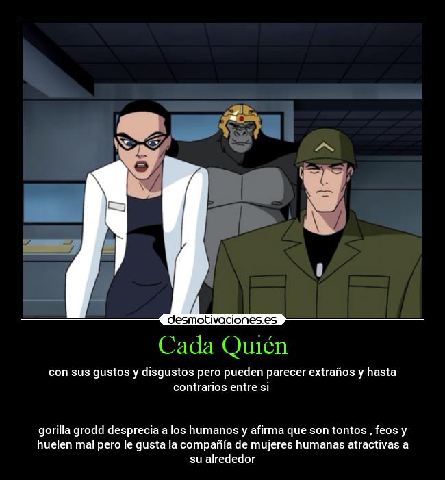 Cada Quién - con sus gustos y disgustos pero pueden parecer extraños y hasta
contrarios entre si
gorilla grodd desprecia a los humanos y afirma que son tontos , feos y
huelen mal pero le gusta la compañía de mujeres humanas atractivas a
su alrededor