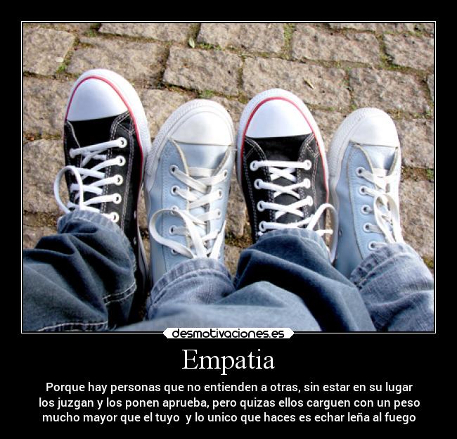 Empatia - Porque hay personas que no entienden a otras, sin estar en su lugar
los juzgan y los ponen aprueba, pero quizas ellos carguen con un peso
mucho mayor que el tuyo y lo unico que haces es echar leña al fuego