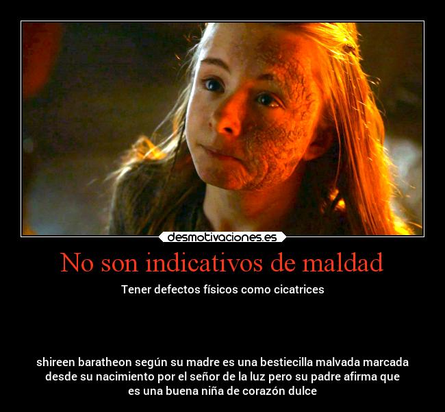 No son indicativos de maldad - Tener defectos físicos como cicatrices
shireen baratheon según su madre es una bestiecilla malvada marcada
desde su nacimiento por el señor de la luz pero su padre afirma que
es una buena niña de corazón dulce