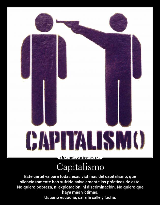 Capitalismo - Este cartel va para todas esas víctimas del capitalismo, que
silenciosamente han sufrido salvajemente las prácticas de este.
No quiero pobreza, ni explotación, ni discriminación. No quiero que
haya más víctimas.
Usuario escucha, sal a la calle y lucha.