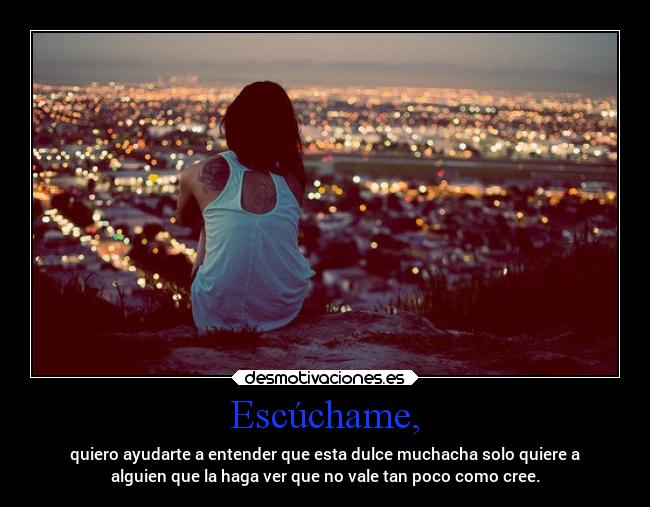 Escúchame, - quiero ayudarte a entender que esta dulce muchacha solo quiere a
alguien que la haga ver que no vale tan poco como cree.