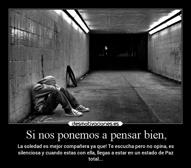 Si nos ponemos a pensar bien, - La soledad es mejor compañera ya que! Te escucha pero no opina, es
silenciosa y cuando estas con ella, llegas a estar en un estado de Paz
total...