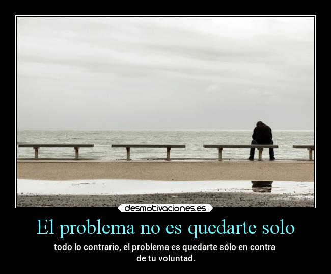 El problema no es quedarte solo - todo lo contrario, el problema es quedarte sólo en contra 
de tu voluntad.