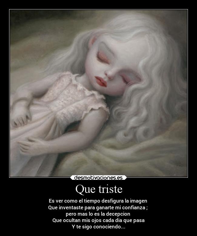 Que triste - Es ver como el tiempo desfigura la imagen
Que inventaste para ganarte mi confianza ;
pero mas lo es la decepcion
Que ocultan mis ojos cada dia que pasa
Y te sigo conociendo...
