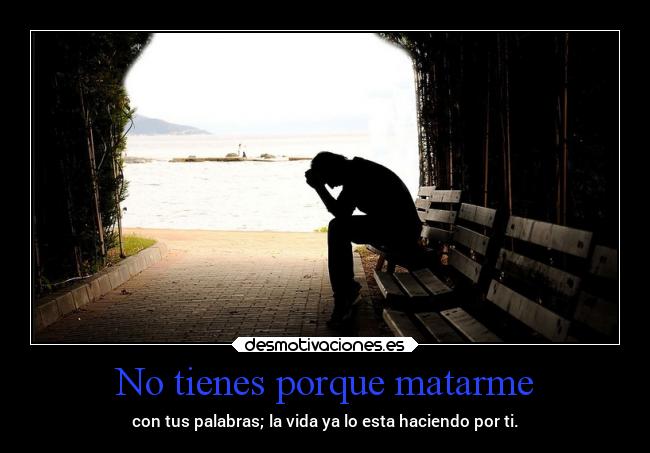 No tienes porque matarme - con tus palabras; la vida ya lo esta haciendo por ti.