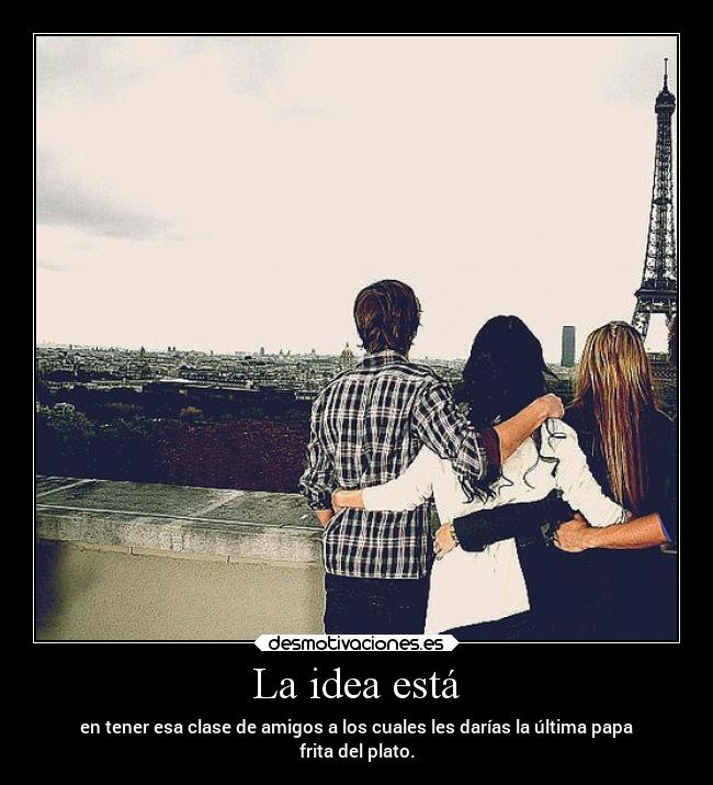 La idea está - en tener esa clase de amigos a los cuales les darías la última papa
frita del plato.