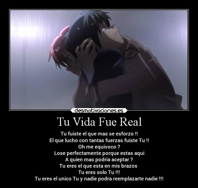 Tu Vida Fue Real - Tu fuiste el que mas se esforzo !!
El que lucho con tantas fuerzas fuiste Tu !!
Oh me equivoco ?
Lose perfectamente porque estas aqui
A quien mas podria aceptar ?
Tu eres el que esta en mis brazos
Tu eres solo Tu !!!
Tu eres el unico Tu y nadie podra reemplazarte nadie !!!
