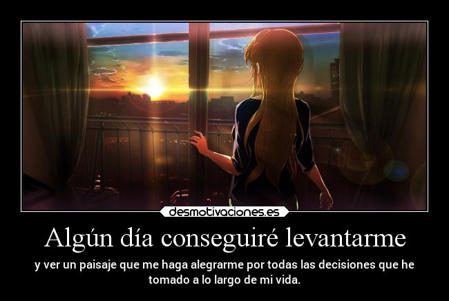 Algún día conseguiré levantarme - y ver un paisaje que me haga alegrarme por todas las decisiones que he
tomado a lo largo de mi vida.