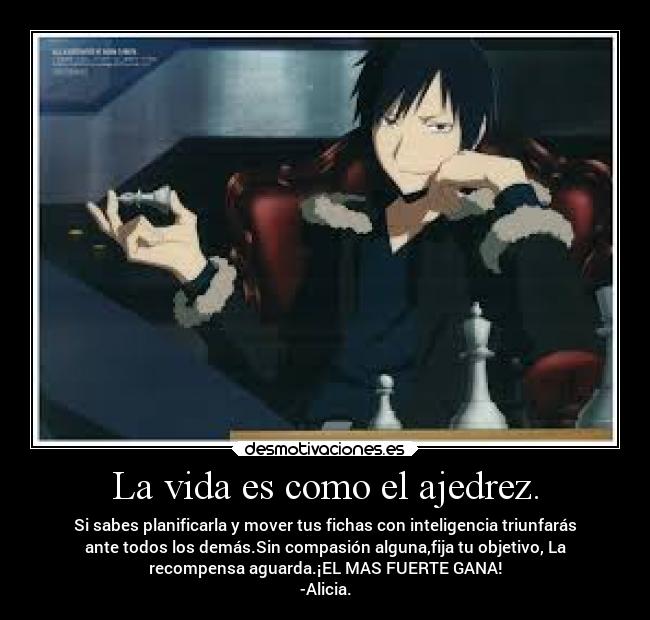 La vida es como el ajedrez. - Si sabes planificarla y mover tus fichas con inteligencia triunfarás
ante todos los demás.Sin compasión alguna,fija tu objetivo, La
recompensa aguarda.¡EL MAS FUERTE GANA!
-Alicia.