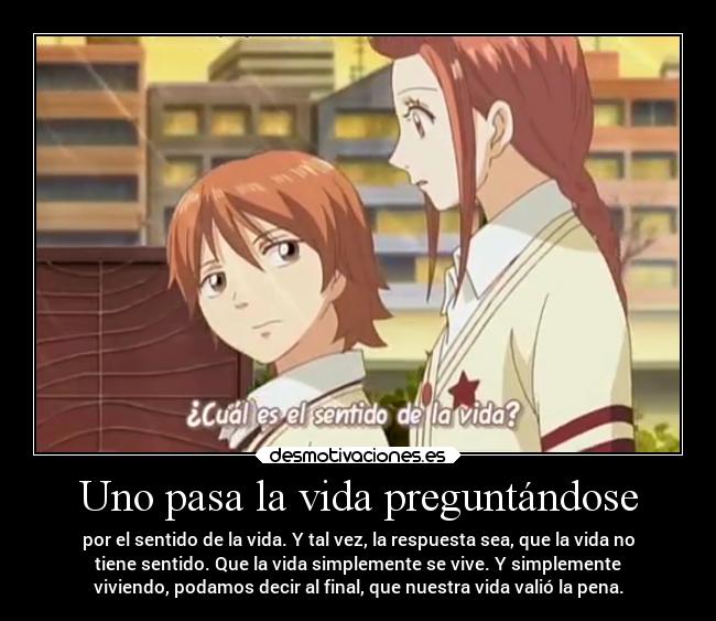 Uno pasa la vida preguntándose - por el sentido de la vida. Y tal vez, la respuesta sea, que la vida no
tiene sentido. Que la vida simplemente se vive. Y simplemente
viviendo, podamos decir al final, que nuestra vida valió la pena.