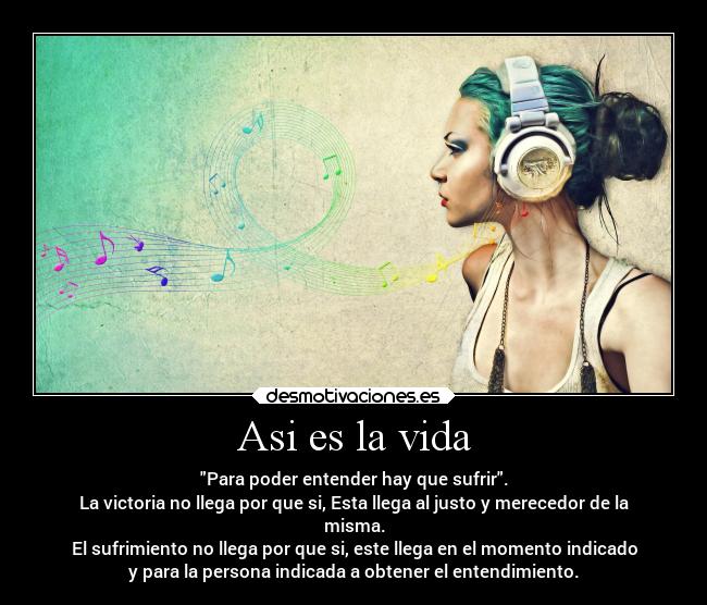 Asi es la vida - Para poder entender hay que sufrir.
La victoria no llega por que si, Esta llega al justo y merecedor de la
misma.
El sufrimiento no llega por que si, este llega en el momento indicado
y para la persona indicada a obtener el entendimiento.