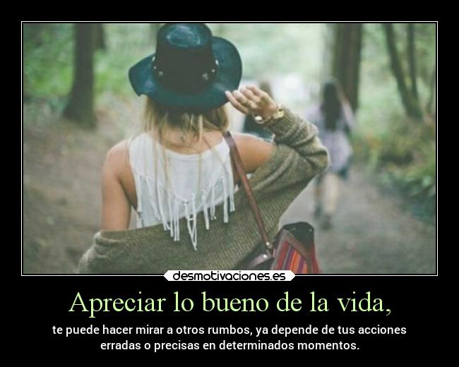 Apreciar lo bueno de la vida, - te puede hacer mirar a otros rumbos, ya depende de tus acciones
erradas o precisas en determinados momentos.