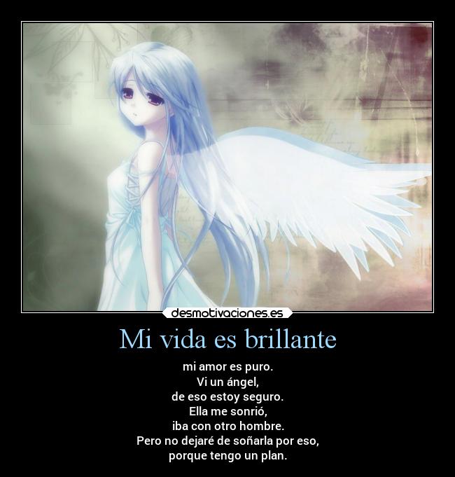Mi vida es brillante - mi amor es puro.
Vi un ángel,
de eso estoy seguro.
Ella me sonrió,
iba con otro hombre.
Pero no dejaré de soñarla por eso,
porque tengo un plan.