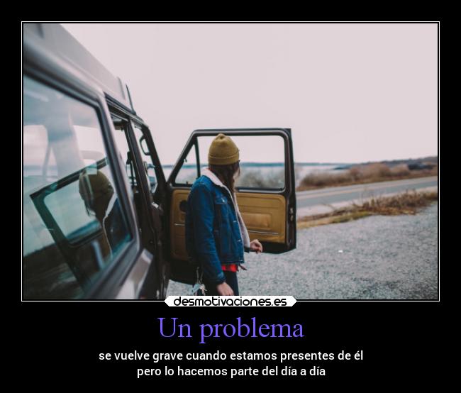Un problema - se vuelve grave cuando estamos presentes de él
pero lo hacemos parte del día a día