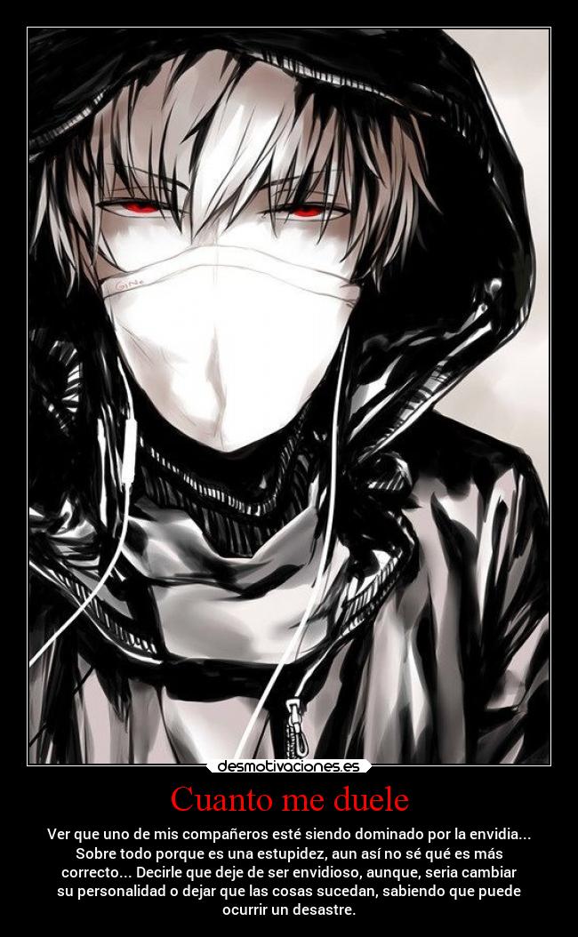 Cuanto me duele - Ver que uno de mis compañeros esté siendo dominado por la envidia...
Sobre todo porque es una estupidez, aun así no sé qué es más
correcto... Decirle que deje de ser envidioso, aunque, seria cambiar
su personalidad o dejar que las cosas sucedan, sabiendo que puede
ocurrir un desastre.
