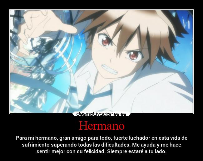 Hermano - Para mi hermano, gran amigo para todo, fuerte luchador en esta vida de
sufrimiento superando todas las dificultades. Me ayuda y me hace
sentir mejor con su felicidad. Siempre estaré a tu lado.