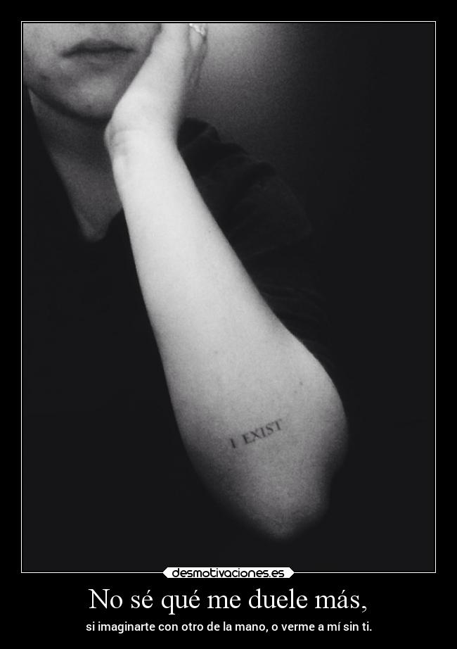 No sé qué me duele más, - si imaginarte con otro de la mano, o verme a mí sin ti.