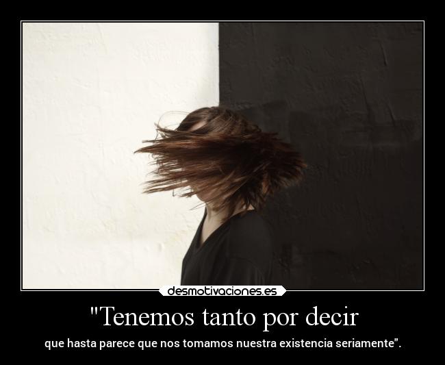 Tenemos tanto por decir - que hasta parece que nos tomamos nuestra existencia seriamente.