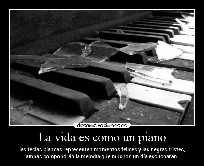 La vida es como un piano - las teclas blancas representan momentos felices y las negras tristes,
ambas compondrán la melodía que muchos un día escucharán.