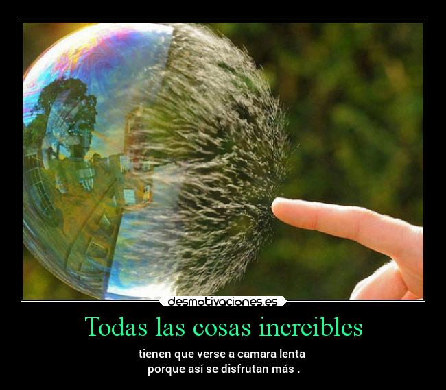 Todas las cosas increibles - tienen que verse a camara lenta 
porque así se disfrutan más .