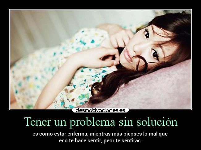 Tener un problema sin solución - es como estar enferma, mientras más pienses lo mal que 
eso te hace sentir, peor te sentirás.